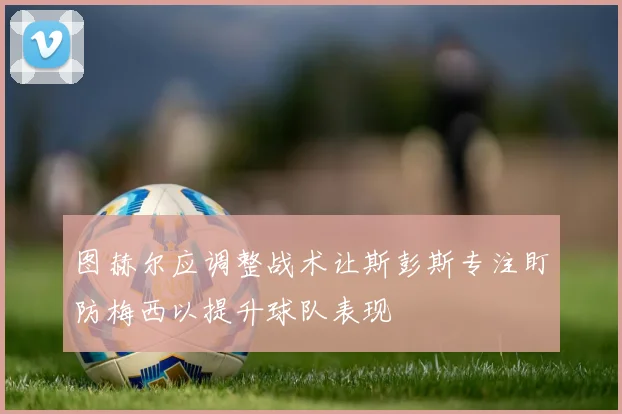 图赫尔应调整战术让斯彭斯专注盯防梅西以提升球队表现