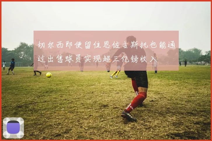 切尔西即便留住恩佐古斯托也能通过出售球员实现超三亿镑收入