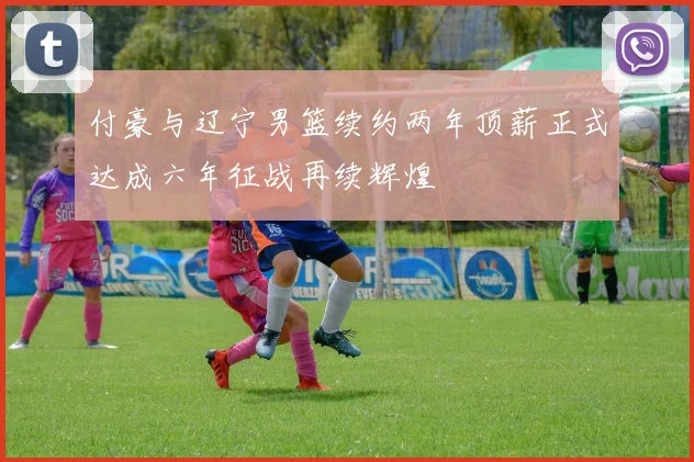 付豪与辽宁男篮续约两年顶薪正式达成六年征战再续辉煌