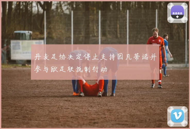 丹麦足协决定停止支持因凡蒂诺并参与欧足联抵制行动