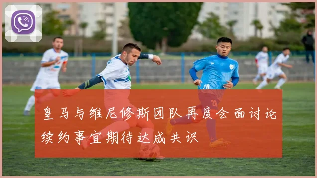皇马与维尼修斯团队再度会面讨论续约事宜期待达成共识
