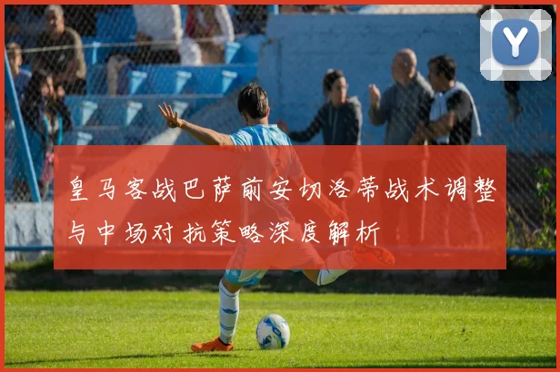 皇马客战巴萨前安切洛蒂战术调整与中场对抗策略深度解析
