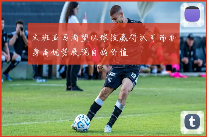 文班亚马渴望以球技赢得认可而非身高优势展现自我价值