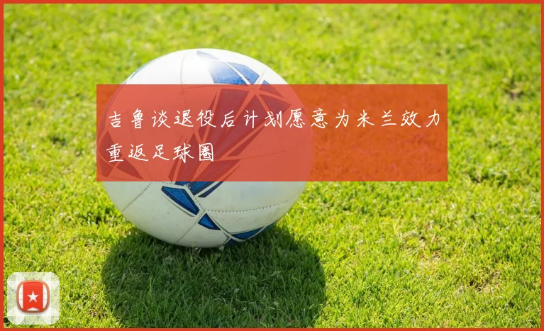 吉鲁谈退役后计划愿意为米兰效力重返足球圈