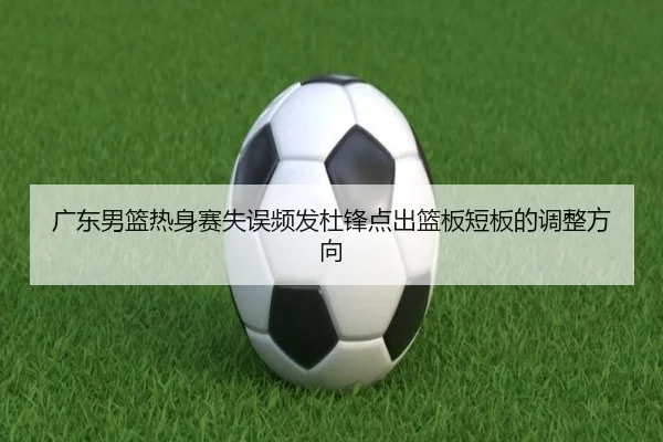 广东男篮热身赛失误频发杜锋点出篮板短板的调整方向 - www.jiuyou.conapp